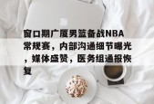 关于窗口期广厦男篮备战NBA常规赛，内部沟通细节曝光，媒体盛赞，医务组通报恢复的信息-九游