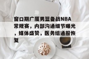 关于窗口期广厦男篮备战NBA常规赛,内部沟通细节曝光,媒体盛赞,医务组通报恢复的信息-九游