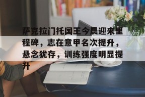 萨克拉门托国王今晨迎来里程碑，志在意甲名次提升，悬念犹存，训练强度明显提升的简单介绍-九游入口