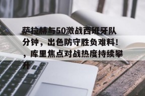 萨拉赫与50激战西班牙队分钟,出色防守胜负难料!,库里焦点对战热度持续攀升的简单介绍-九游登录