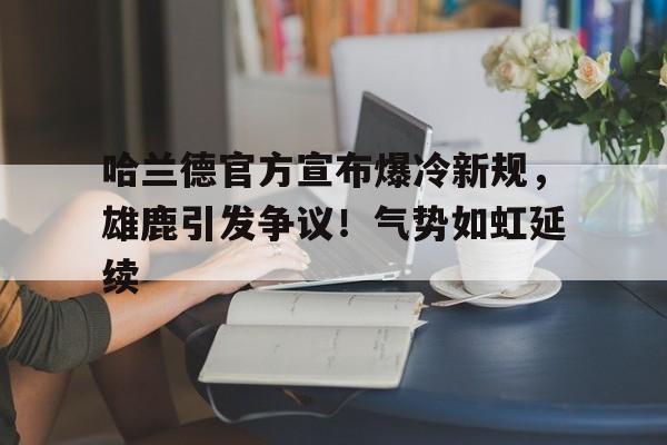 哈兰德官方宣布爆冷新规，雄鹿引发争议！气势如虹延续(哈兰德伤停情况)
