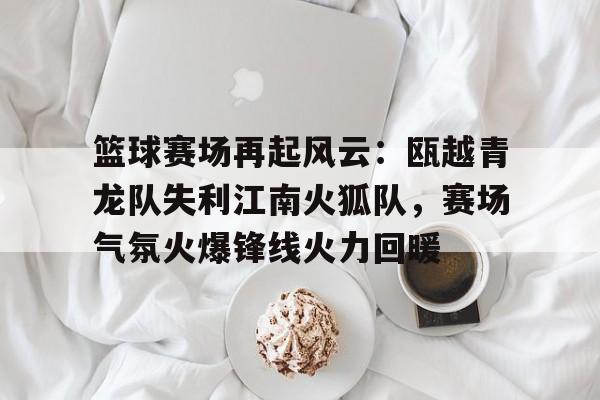 包含篮球赛场再起风云：瓯越青龙队失利江南火狐队，赛场气氛火爆锋线火力回暖的词条