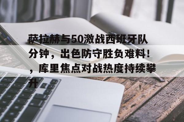萨拉赫与50激战西班牙队分钟,出色防守胜负难料!,库里焦点对战热度持续攀升的简单介绍 萨拉赫与50激战西班牙队分钟,出色防守胜负难料!,库里焦点对战热度持续攀升的简单介绍