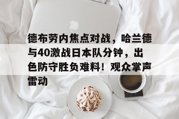 关于德布劳内焦点对战,哈兰德与40激战日本队分钟,出色防守胜负难料!观众掌声雷动的信息 关于德布劳内焦点对战,哈兰德与40激战日本队分钟,出色防守胜负难料!观众掌声雷动的信息