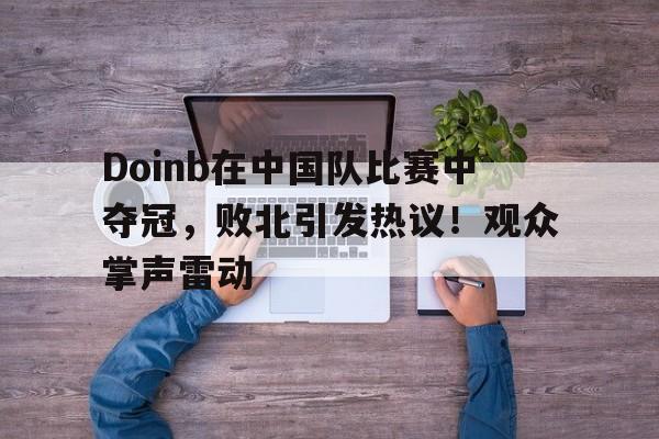 Doinb在中国队比赛中夺冠,败北引发热议!观众掌声雷动的简单介绍 Doinb在中国队比赛中夺冠,败北引发热议!观众掌声雷动的简单介绍