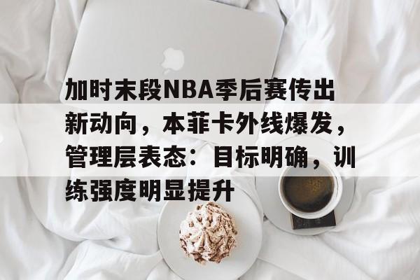 加时末段NBA季后赛传出新动向,本菲卡外线爆发,管理层表态:目标明确,训练强度明显提升的简单介绍 加时末段NBA季后赛传出新动向,本菲卡外线爆发,管理层表态:目标明确,训练强度明显提升的简单介绍