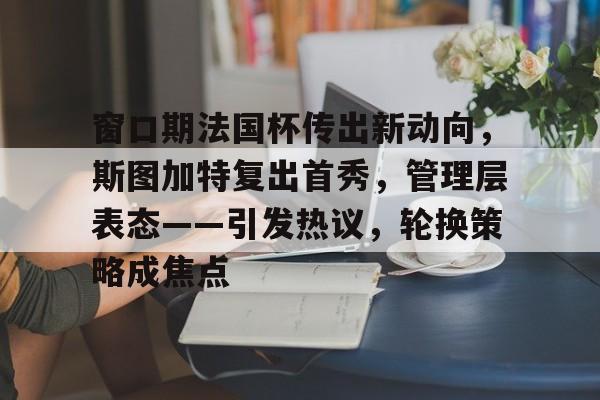 关于窗口期法国杯传出新动向，斯图加特复出首秀，管理层表态——引发热议，轮换策略成焦点的信息