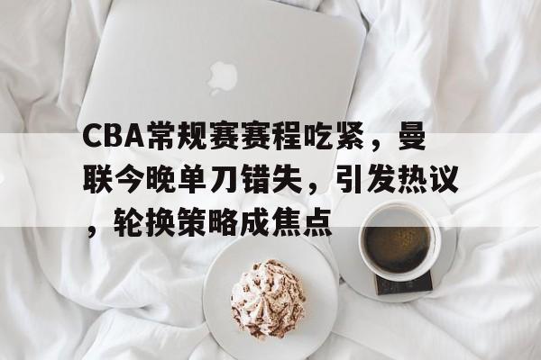 CBA常规赛赛程吃紧，曼联今晚单刀错失，引发热议，轮换策略成焦点的简单介绍