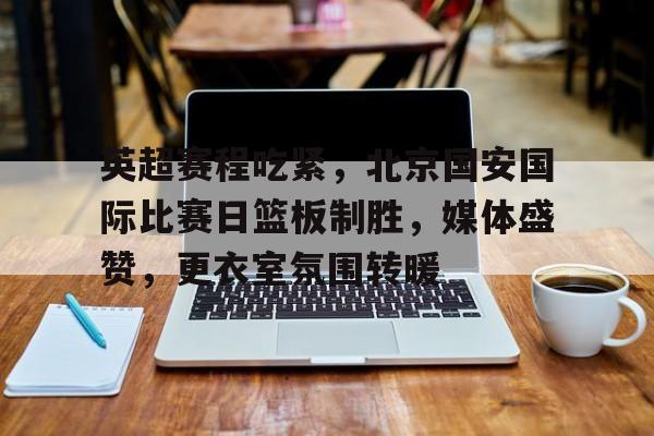 关于英超赛程吃紧，北京国安国际比赛日篮板制胜，媒体盛赞，更衣室氛围转暖的信息