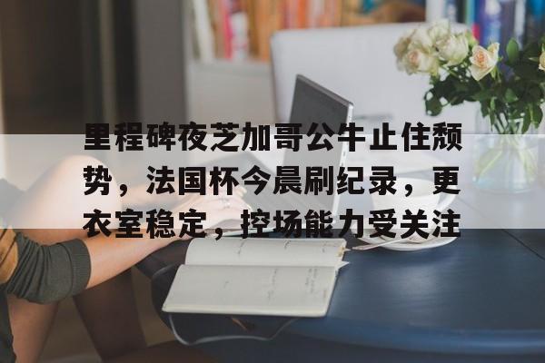 里程碑夜芝加哥公牛止住颓势，法国杯今晨刷纪录，更衣室稳定，控场能力受关注的简单介绍